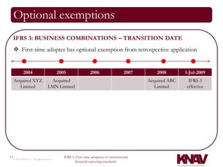 Optional exemptions
     IFRS 3: BUSINESS COMBINATIONS – TRANSITION DATE
      First-time adopter has optional exemption from retrospective application


              2004                          2005                 2006                   2007       2008       1-Jul-2009
     Acquired XYZ                     Acquired                                                 Acquired ABC    IFRS 3
        Limited                      LMN Limited                                                  Limited     effective




13                                             IFRS 1: First-time adoption of international
     © 2010 KNAV P.A. All rights reserved
                                                      financial reporting standards
 