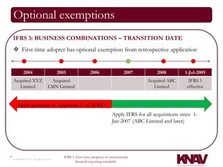 Optional exemptions
     IFRS 3: BUSINESS COMBINATIONS – TRANSITION DATE
      First-time adopter has optional exemption from retrospective application


              2004                          2005                 2006                   2007         2008         1-Jul-2009
     Acquired XYZ                     Acquired                                                  Acquired ABC        IFRS 3
        Limited                      LMN Limited                                                   Limited         effective


        Apply guidance in Appendix C of IFRS 1
                                                                                Apply IFRS for all acquisitions since 1-
                                                                                Jan-2007 (ABC Limited and later)




17                                             IFRS 1: First-time adoption of international
     © 2010 KNAV P.A. All rights reserved
                                                      financial reporting standards
 