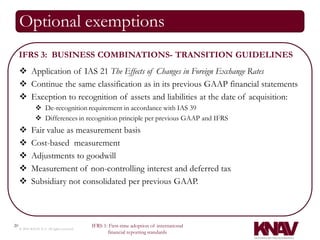 Optional exemptions
     IFRS 3: BUSINESS COMBINATIONS- TRANSITION GUIDELINES
      Application of IAS 21 The Effects of Changes in Foreign Exchange Rates
      Continue the same classification as in its previous GAAP financial statements
      Exception to recognition of assets and liabilities at the date of acquisition:
                De-recognition requirement in accordance with IAS 39
                Differences in recognition principle per previous GAAP and IFRS
            Fair value as measurement basis
            Cost-based measurement
            Adjustments to goodwill
            Measurement of non-controlling interest and deferred tax
            Subsidiary not consolidated per previous GAAP.



20                                          IFRS 1: First-time adoption of international
     © 2010 KNAV P.A. All rights reserved
                                                   financial reporting standards
 