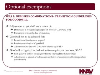 Optional exemptions
     IFRS 3: BUSINESS COMBINATIONS- TRANSITION GUIDELINES
     FOR GOODWILL

      Adjustment to goodwill on account of:
                Differences in recognition principles of previous GAAP and IFRS
                Impairment test on the date of transition
      Goodwill not to be adjusted for:
                Research and development acquired
                Previous amortization of goodwill
                Adjustments per previous GAAP not allowed by IFRS 3
      Goodwill recognized as deduction from equity per previous GAAP
                Such goodwill will not be recognized in the opening IFRS balance sheet
                Adjustments as a result of subsequent resolution of contingency affecting purchase
                 consideration



21                                          IFRS 1: First-time adoption of international
     © 2010 KNAV P.A. All rights reserved
                                                   financial reporting standards
 
