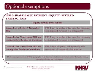 Optional exemptions
     IFRS 2: SHARE-BASED PAYMENT : EQUITY -SETTLED
     TRANSACTIONS
                                                    Equity-settled transactions

     Granted on or before 7 November                                    IFRS 2 may be applied if fair value has previously
     2002                                                               been disclosed; however, it is not required

     Granted after 7 November 2002 and                                 IFRS 2 may be applied if fair value has previously
     vesting before the date of transition                             been disclosed; however, it is not required

     Granted after 7 November 2002 and                                 IFRS 2 must be applied retrospectively with
     vesting after the date of transition                              restatement of comparative information


        Disclosure requirements in IFRS 2 (paragraphs 44 & 45) apply for all transactions that existed during the period,
                                              irrespective of grant and vesting dates



22                                          IFRS 1: First-time adoption of international
     © 2010 KNAV P.A. All rights reserved
                                                   financial reporting standards
 