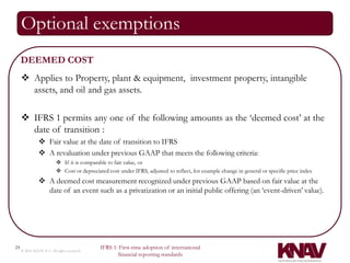 Optional exemptions
     DEEMED COST
      Applies to Property, plant & equipment, investment property, intangible
       assets, and oil and gas assets.

      IFRS 1 permits any one of the following amounts as the ‘deemed cost’ at the
       date of transition :
                Fair value at the date of transition to IFRS
                A revaluation under previous GAAP that meets the following criteria:
                           If it is comparable to fair value, or
                           Cost or depreciated cost under IFRS, adjusted to reflect, for example change in general or specific price index
                A deemed cost measurement recognized under previous GAAP based on fair value at the
                 date of an event such as a privatization or an initial public offering (an ‘event-driven’ value).




24                                           IFRS 1: First-time adoption of international
     © 2010 KNAV P.A. All rights reserved
                                                    financial reporting standards
 
