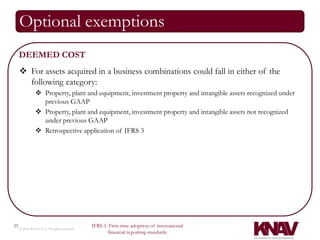 Optional exemptions
     DEEMED COST
      For assets acquired in a business combinations could fall in either of the
       following category:
                Property, plant and equipment, investment property and intangible assets recognized under
                 previous GAAP
                Property, plant and equipment, investment property and intangible assets not recognized
                 under previous GAAP
                Retrospective application of IFRS 3




25                                          IFRS 1: First-time adoption of international
     © 2010 KNAV P.A. All rights reserved
                                                   financial reporting standards
 