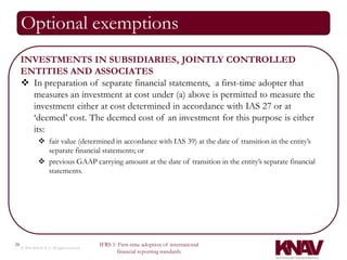 Optional exemptions
     INVESTMENTS IN SUBSIDIARIES, JOINTLY CONTROLLED
     ENTITIES AND ASSOCIATES
      In preparation of separate financial statements, a first-time adopter that
       measures an investment at cost under (a) above is permitted to measure the
       investment either at cost determined in accordance with IAS 27 or at
       ‘deemed’ cost. The deemed cost of an investment for this purpose is either
       its:
                fair value (determined in accordance with IAS 39) at the date of transition in the entity’s
                 separate financial statements; or
                previous GAAP carrying amount at the date of transition in the entity’s separate financial
                 statements.




26                                          IFRS 1: First-time adoption of international
     © 2010 KNAV P.A. All rights reserved
                                                   financial reporting standards
 