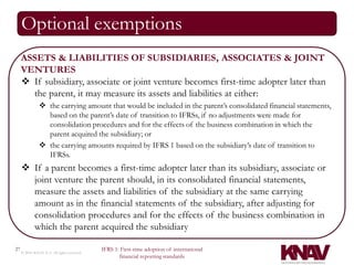 Optional exemptions
     ASSETS & LIABILITIES OF SUBSIDIARIES, ASSOCIATES & JOINT
     VENTURES
      If subsidiary, associate or joint venture becomes first-time adopter later than
       the parent, it may measure its assets and liabilities at either:
                the carrying amount that would be included in the parent’s consolidated financial statements,
                 based on the parent’s date of transition to IFRSs, if no adjustments were made for
                 consolidation procedures and for the effects of the business combination in which the
                 parent acquired the subsidiary; or
                the carrying amounts required by IFRS 1 based on the subsidiary’s date of transition to
                 IFRSs.
      If a parent becomes a first-time adopter later than its subsidiary, associate or
       joint venture the parent should, in its consolidated financial statements,
       measure the assets and liabilities of the subsidiary at the same carrying
       amount as in the financial statements of the subsidiary, after adjusting for
       consolidation procedures and for the effects of the business combination in
       which the parent acquired the subsidiary

27                                          IFRS 1: First-time adoption of international
     © 2010 KNAV P.A. All rights reserved
                                                   financial reporting standards
 