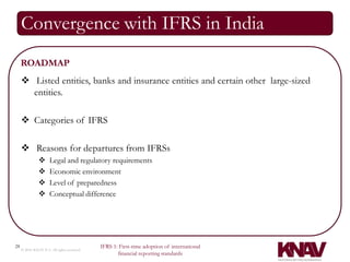 Convergence with IFRS in India
     ROADMAP
      Listed entities, banks and insurance entities and certain other large-sized
       entities.

      Categories of IFRS

      Reasons for departures from IFRSs
                     Legal and regulatory requirements
                     Economic environment
                     Level of preparedness
                     Conceptual difference




28                                          IFRS 1: First-time adoption of international
     © 2010 KNAV P.A. All rights reserved
                                                   financial reporting standards
 