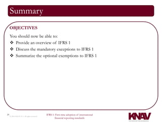 Summary
     OBJECTIVES
     You should now be able to:
      Provide an overview of IFRS 1
      Discuss the mandatory exceptions to IFRS 1
      Summarize the optional exemptions to IFRS 1




29                                          IFRS 1: First-time adoption of international
     © 2010 KNAV P.A. All rights reserved
                                                   financial reporting standards
 