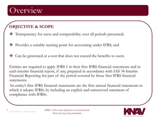 Overview
    OBJECTIVE & SCOPE
     Transparency for users and comparability over all periods presented;

     Provides a suitable starting point for accounting under IFRS; and

     Can be generated at a cost that does not exceed the benefits to users.

    Entities are required to apply IFRS 1 in their first IFRS financial statements and in
    each interim financial report, if any, prepared in accordance with IAS 34 Interim
    Financial Reporting for part of the period covered by those first IFRS financial
    statements.
    An entity’s first IFRS financial statements are the first annual financial statements in
    which it adopts IFRSs by including an explicit and unreserved statement of
    compliance with IFRSs.


3                                          IFRS 1: First-time adoption of international
    © 2010 KNAV P.A. All rights reserved
                                                  financial reporting standards
 