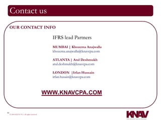 Contact us
     OUR CONTACT INFO

                                              IFRS lead Partners
                                              MUMBAI | Khozema Anajwalla
                                              khozema.anajwalla@knavcpa.com

                                              ATLANTA | Atul Deshmukh
                                              atul.deshmukh@knavcpa.com

                                              LONDON |Irfan Hussain
                                              irfan.husain@knavcpa.com



                                            WWW.KNAVCPA.COM


30
     © 2010 KNAV P.A. All rights reserved
 
