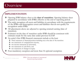 Overview
    IMPLEMENTATION
     Opening IFRS balance sheet at the date of transition. Opening balance sheet
      prepared in accordance with IFRSs effective at the end of reporting period.
     The entity recognizes all assets and liabilities in accordance with the requirements
      of the IFRSs and derecognizes assets and liabilities that do not qualify for
      recognition under IFRS.
     All adjustments above are adjusted to opening retained earning (date of
      transition).
     Estimates on the date of transition under IFRS should be consistent with
      estimates made for the same date under previous GAAP.
     An entity’s first IFRS financial statements include at the least
                    Three statement of financial position including one at the date of the transition
                    two statements of comprehensive income,
                    two income statements (if presented),
                    two statements of cash flows, and
                    two statements of changes in equity.
     Four mandatory exception and more than 16 optional exemption.

4                                          IFRS 1: First-time adoption of international
    © 2010 KNAV P.A. All rights reserved
                                                  financial reporting standards
 