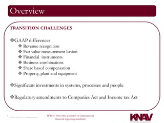 Overview
    TRANSITION CHALLENGES

    GAAP differences
               Revenue recognition
               Fair value measurement liasion
               Financial instruments
               Business combinations
               Share based compensation
               Property, plant and equipment

    Significant investments in systems, processes and people

    Regulatory amendments to Companies Act and Income tax Act


7                                          IFRS 1: First-time adoption of international
    © 2010 KNAV P.A. All rights reserved
                                                  financial reporting standards
 