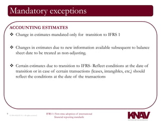 Mandatory exceptions
    ACCOUNTING ESTIMATES
     Change in estimates mandated only for transition to IFRS 1

     Changes in estimates due to new information available subsequent to balance
      sheet date to be treated as non-adjusting.

     Certain estimates due to transition to IFRS- Reflect conditions at the date of
      transition or in case of certain transactions (leases, intangibles, etc,) should
      reflect the conditions at the date of the transactions




9                                          IFRS 1: First-time adoption of international
    © 2010 KNAV P.A. All rights reserved
                                                  financial reporting standards
 