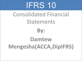 IFRS 10
Consolidated Financial
Statements
By:
Damtew
Mengesha(ACCA,DipIFRS)
 