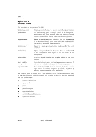 Appendix A
Defined terms
This appendix is an integral part of the IFRS.
joint arrangement An arrangement of which two or more parties have joint control.
joint control The contractually agreed sharing of control of an arrangement,
which exists only when decisions about the relevant activities
require the unanimous consent of the parties sharing control.
joint operation A joint arrangement whereby the parties that have joint control
of the arrangement have rights to the assets, and obligations for
the liabilities, relating to the arrangement.
joint operator A party to a joint operation that has joint control of that joint
operation.
joint venture A joint arrangement whereby the parties that have joint control
of the arrangement have rights to the net assets of the
arrangement.
joint venturer A party to a joint venture that has joint control of that joint
venture.
party to a joint
arrangement
An entity that participates in a joint arrangement, regardless of
whether that entity has joint control of the arrangement.
separate vehicle A separately identifiable financial structure, including separate
legal entities or entities recognised by statute, regardless of
whether those entities have a legal personality.
The following terms are defined in IAS 27 (as amended in 2011), IAS 28 (as amended in 2011)
or IFRS 10 Consolidated Financial Statements and are used in this IFRS with the meanings
specified in those IFRSs:
● control of an investee
● equity method
● power
● protective rights
● relevant activities
● separate financial statements
● significant influence.
IFRS 11
஽ IFRS FoundationA550
 