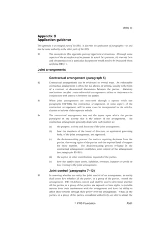 Appendix B
Application guidance
This appendix is an integral part of the IFRS. It describes the application of paragraphs 1–27 and
has the same authority as the other parts of the IFRS.
B1 The examples in this appendix portray hypothetical situations. Although some
aspects of the examples may be present in actual fact patterns, all relevant facts
and circumstances of a particular fact pattern would need to be evaluated when
applying IFRS 11.
Joint arrangements
Contractual arrangement (paragraph 5)
B2 Contractual arrangements can be evidenced in several ways. An enforceable
contractual arrangement is often, but not always, in writing, usually in the form
of a contract or documented discussions between the parties. Statutory
mechanisms can also create enforceable arrangements, either on their own or in
conjunction with contracts between the parties.
B3 When joint arrangements are structured through a separate vehicle (see
paragraphs B19–B33), the contractual arrangement, or some aspects of the
contractual arrangement, will in some cases be incorporated in the articles,
charter or by-laws of the separate vehicle.
B4 The contractual arrangement sets out the terms upon which the parties
participate in the activity that is the subject of the arrangement. The
contractual arrangement generally deals with such matters as:
(a) the purpose, activity and duration of the joint arrangement.
(b) how the members of the board of directors, or equivalent governing
body, of the joint arrangement, are appointed.
(c) the decision-making process: the matters requiring decisions from the
parties, the voting rights of the parties and the required level of support
for those matters. The decision-making process reflected in the
contractual arrangement establishes joint control of the arrangement
(see paragraphs B5–B11).
(d) the capital or other contributions required of the parties.
(e) how the parties share assets, liabilities, revenues, expenses or profit or
loss relating to the joint arrangement.
Joint control (paragraphs 7–13)
B5 In assessing whether an entity has joint control of an arrangement, an entity
shall assess first whether all the parties, or a group of the parties, control the
arrangement. IFRS 10 defines control and shall be used to determine whether
all the parties, or a group of the parties, are exposed, or have rights, to variable
returns from their involvement with the arrangement and have the ability to
affect those returns through their power over the arrangement. When all the
parties, or a group of the parties, considered collectively, are able to direct the
IFRS 11
஽ IFRS Foundation A551
 