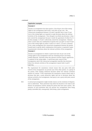 ...continued
Application examples
Example 2
Assume an arrangement has three parties: A has 50 per cent of the voting
rights in the arrangement and B and C each have 25 per cent. The
contractual arrangement between A, B and C specifies that at least 75 per
cent of the voting rights are required to make decisions about the relevant
activities of the arrangement. Even though A can block any decision, it does
not control the arrangement because it needs the agreement of either B or C.
In this example, A, B and C collectively control the arrangement. However,
there is more than one combination of parties that can agree to reach 75 per
cent of the voting rights (ie either A and B or A and C). In such a situation,
to be a joint arrangement the contractual arrangement between the parties
would need to specify which combination of the parties is required to agree
unanimously to decisions about the relevant activities of the arrangement.
Example 3
Assume an arrangement in which A and B each have 35 per cent of the
voting rights in the arrangement with the remaining 30 per cent being
widely dispersed. Decisions about the relevant activities require approval by
a majority of the voting rights. A and B have joint control of the
arrangement only if the contractual arrangement specifies that decisions
about the relevant activities of the arrangement require both A and B
agreeing.
B9 The requirement for unanimous consent means that any party with joint
control of the arrangement can prevent any of the other parties, or a group of
the parties, from making unilateral decisions (about the relevant activities)
without its consent. If the requirement for unanimous consent relates only to
decisions that give a party protective rights and not to decisions about the
relevant activities of an arrangement, that party is not a party with joint control
of the arrangement.
B10 A contractual arrangement might include clauses on the resolution of disputes,
such as arbitration. These provisions may allow for decisions to be made in the
absence of unanimous consent among the parties that have joint control. The
existence of such provisions does not prevent the arrangement from being
jointly controlled and, consequently, from being a joint arrangement.
IFRS 11
஽ IFRS Foundation A553
 