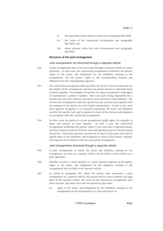 (i) the legal form of the separate vehicle (see paragraphs B22–B24);
(ii) the terms of the contractual arrangement (see paragraphs
B25–B28); and
(iii) when relevant, other facts and circumstances (see paragraphs
B29–B33).
Structure of the joint arrangement
Joint arrangements not structured through a separate vehicle
B16 A joint arrangement that is not structured through a separate vehicle is a joint
operation. In such cases, the contractual arrangement establishes the parties’
rights to the assets, and obligations for the liabilities, relating to the
arrangement, and the parties’ rights to the corresponding revenues and
obligations for the corresponding expenses.
B17 The contractual arrangement often describes the nature of the activities that are
the subject of the arrangement and how the parties intend to undertake those
activities together. For example, the parties to a joint arrangement could agree
to manufacture a product together, with each party being responsible for a
specific task and each using its own assets and incurring its own liabilities. The
contractual arrangement could also specify how the revenues and expenses that
are common to the parties are to be shared among them. In such a case, each
joint operator recognises in its financial statements the assets and liabilities
used for the specific task, and recognises its share of the revenues and expenses
in accordance with the contractual arrangement.
B18 In other cases, the parties to a joint arrangement might agree, for example, to
share and operate an asset together. In such a case, the contractual
arrangement establishes the parties’ rights to the asset that is operated jointly,
and how output or revenue from the asset and operating costs are shared among
the parties. Each joint operator accounts for its share of the joint asset and its
agreed share of any liabilities, and recognises its share of the output, revenues
and expenses in accordance with the contractual arrangement.
Joint arrangements structured through a separate vehicle
B19 A joint arrangement in which the assets and liabilities relating to the
arrangement are held in a separate vehicle can be either a joint venture or a
joint operation.
B20 Whether a party is a joint operator or a joint venturer depends on the party’s
rights to the assets, and obligations for the liabilities, relating to the
arrangement that are held in the separate vehicle.
B21 As stated in paragraph B15, when the parties have structured a joint
arrangement in a separate vehicle, the parties need to assess whether the legal
form of the separate vehicle, the terms of the contractual arrangement and,
when relevant, any other facts and circumstances give them:
(a) rights to the assets, and obligations for the liabilities, relating to the
arrangement (ie the arrangement is a joint operation); or
IFRS 11
஽ IFRS Foundation A555
 