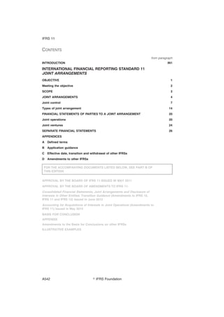 CONTENTS
from paragraph
INTRODUCTION IN1
INTERNATIONAL FINANCIAL REPORTING STANDARD 11
JOINT ARRANGEMENTS
OBJECTIVE 1
Meeting the objective 2
SCOPE 3
JOINT ARRANGEMENTS 4
Joint control 7
Types of joint arrangement 14
FINANCIAL STATEMENTS OF PARTIES TO A JOINT ARRANGEMENT 20
Joint operations 20
Joint ventures 24
SEPARATE FINANCIAL STATEMENTS 26
APPENDICES
A Defined terms
B Application guidance
C Effective date, transition and withdrawal of other IFRSs
D Amendments to other IFRSs
FOR THE ACCOMPANYING DOCUMENTS LISTED BELOW, SEE PART B OF
THIS EDITION
APPROVAL BY THE BOARD OF IFRS 11 ISSUED IN MAY 2011
APPROVAL BY THE BOARD OF AMENDMENTS TO IFRS 11:
Consolidated Financial Statements, Joint Arrangements and Disclosure of
Interests in Other Entities: Transition Guidance (Amendments to IFRS 10,
IFRS 11 and IFRS 12) issued in June 2012
Accounting for Acquisitions of Interests in Joint Operations (Amendments to
IFRS 11) issued in May 2014
BASIS FOR CONCLUSION
APPENDIX
Amendments to the Basis for Conclusions on other IFRSs
ILLUSTRATIVE EXAMPLES
IFRS 11
஽ IFRS FoundationA542
 