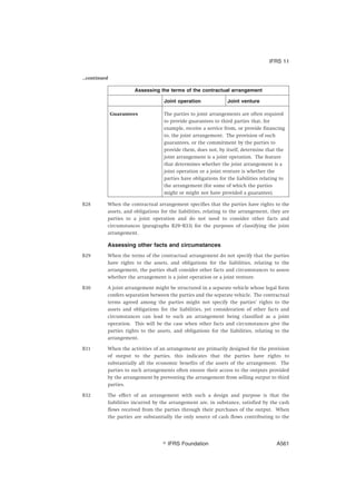 ...continued
Assessing the terms of the contractual arrangement
Joint operation Joint venture
Guarantees The parties to joint arrangements are often required
to provide guarantees to third parties that, for
example, receive a service from, or provide financing
to, the joint arrangement. The provision of such
guarantees, or the commitment by the parties to
provide them, does not, by itself, determine that the
joint arrangement is a joint operation. The feature
that determines whether the joint arrangement is a
joint operation or a joint venture is whether the
parties have obligations for the liabilities relating to
the arrangement (for some of which the parties
might or might not have provided a guarantee).
B28 When the contractual arrangement specifies that the parties have rights to the
assets, and obligations for the liabilities, relating to the arrangement, they are
parties to a joint operation and do not need to consider other facts and
circumstances (paragraphs B29–B33) for the purposes of classifying the joint
arrangement.
Assessing other facts and circumstances
B29 When the terms of the contractual arrangement do not specify that the parties
have rights to the assets, and obligations for the liabilities, relating to the
arrangement, the parties shall consider other facts and circumstances to assess
whether the arrangement is a joint operation or a joint venture.
B30 A joint arrangement might be structured in a separate vehicle whose legal form
confers separation between the parties and the separate vehicle. The contractual
terms agreed among the parties might not specify the parties’ rights to the
assets and obligations for the liabilities, yet consideration of other facts and
circumstances can lead to such an arrangement being classified as a joint
operation. This will be the case when other facts and circumstances give the
parties rights to the assets, and obligations for the liabilities, relating to the
arrangement.
B31 When the activities of an arrangement are primarily designed for the provision
of output to the parties, this indicates that the parties have rights to
substantially all the economic benefits of the assets of the arrangement. The
parties to such arrangements often ensure their access to the outputs provided
by the arrangement by preventing the arrangement from selling output to third
parties.
B32 The effect of an arrangement with such a design and purpose is that the
liabilities incurred by the arrangement are, in substance, satisfied by the cash
flows received from the parties through their purchases of the output. When
the parties are substantially the only source of cash flows contributing to the
IFRS 11
஽ IFRS Foundation A561
 