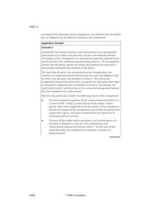 continuity of the operations of the arrangement, this indicates that the parties
have an obligation for the liabilities relating to the arrangement.
Application example
Example 5
Assume that two parties structure a joint arrangement in an incorporated
entity (entity C) in which each party has a 50 per cent ownership interest.
The purpose of the arrangement is to manufacture materials required by the
parties for their own, individual manufacturing processes. The arrangement
ensures that the parties operate the facility that produces the materials to
the quantity and quality specifications of the parties.
The legal form of entity C (an incorporated entity) through which the
activities are conducted initially indicates that the assets and liabilities held
in entity C are the assets and liabilities of entity C. The contractual
arrangement between the parties does not specify that the parties have rights
to the assets or obligations for the liabilities of entity C. Accordingly, the
legal form of entity C and the terms of the contractual arrangement indicate
that the arrangement is a joint venture.
However, the parties also consider the following aspects of the arrangement:
● The parties agreed to purchase all the output produced by entity C in
a ratio of 50:50. Entity C cannot sell any of the output to third
parties, unless this is approved by the two parties to the arrangement.
Because the purpose of the arrangement is to provide the parties with
output they require, such sales to third parties are expected to be
uncommon and not material.
● The price of the output sold to the parties is set by both parties at a
level that is designed to cover the costs of production and
administrative expenses incurred by entity C. On the basis of this
operating model, the arrangement is intended to operate at a
break-even level.
continued...
IFRS 11
஽ IFRS FoundationA562
 