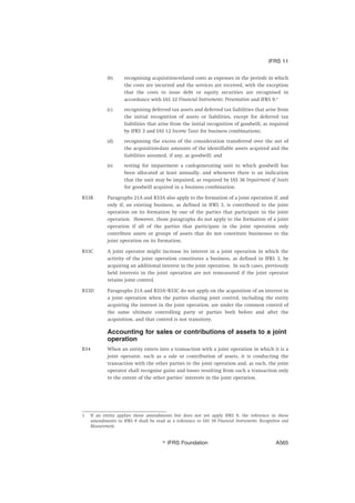 (b) recognising acquisition-related costs as expenses in the periods in which
the costs are incurred and the services are received, with the exception
that the costs to issue debt or equity securities are recognised in
accordance with IAS 32 Financial Instruments: Presentation and IFRS 9;1
(c) recognising deferred tax assets and deferred tax liabilities that arise from
the initial recognition of assets or liabilities, except for deferred tax
liabilities that arise from the initial recognition of goodwill, as required
by IFRS 3 and IAS 12 Income Taxes for business combinations;
(d) recognising the excess of the consideration transferred over the net of
the acquisition-date amounts of the identifiable assets acquired and the
liabilities assumed, if any, as goodwill; and
(e) testing for impairment a cash-generating unit to which goodwill has
been allocated at least annually, and whenever there is an indication
that the unit may be impaired, as required by IAS 36 Impairment of Assets
for goodwill acquired in a business combination.
B33B Paragraphs 21A and B33A also apply to the formation of a joint operation if, and
only if, an existing business, as defined in IFRS 3, is contributed to the joint
operation on its formation by one of the parties that participate in the joint
operation. However, those paragraphs do not apply to the formation of a joint
operation if all of the parties that participate in the joint operation only
contribute assets or groups of assets that do not constitute businesses to the
joint operation on its formation.
B33C A joint operator might increase its interest in a joint operation in which the
activity of the joint operation constitutes a business, as defined in IFRS 3, by
acquiring an additional interest in the joint operation. In such cases, previously
held interests in the joint operation are not remeasured if the joint operator
retains joint control.
B33D Paragraphs 21A and B33A–B33C do not apply on the acquisition of an interest in
a joint operation when the parties sharing joint control, including the entity
acquiring the interest in the joint operation, are under the common control of
the same ultimate controlling party or parties both before and after the
acquisition, and that control is not transitory.
Accounting for sales or contributions of assets to a joint
operation
B34 When an entity enters into a transaction with a joint operation in which it is a
joint operator, such as a sale or contribution of assets, it is conducting the
transaction with the other parties to the joint operation and, as such, the joint
operator shall recognise gains and losses resulting from such a transaction only
to the extent of the other parties’ interests in the joint operation.
1 If an entity applies these amendments but does not yet apply IFRS 9, the reference in these
amendments to IFRS 9 shall be read as a reference to IAS 39 Financial Instruments: Recognition and
Measurement.
IFRS 11
஽ IFRS Foundation A565
 
