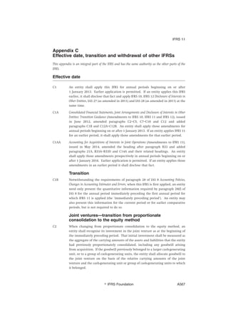 Appendix C
Effective date, transition and withdrawal of other IFRSs
This appendix is an integral part of the IFRS and has the same authority as the other parts of the
IFRS.
Effective date
C1 An entity shall apply this IFRS for annual periods beginning on or after
1 January 2013. Earlier application is permitted. If an entity applies this IFRS
earlier, it shall disclose that fact and apply IFRS 10, IFRS 12 Disclosure of Interests in
Other Entities, IAS 27 (as amended in 2011) and IAS 28 (as amended in 2011) at the
same time.
C1A Consolidated Financial Statements, Joint Arrangements and Disclosure of Interests in Other
Entities: Transition Guidance (Amendments to IFRS 10, IFRS 11 and IFRS 12), issued
in June 2012, amended paragraphs C2–C5, C7–C10 and C12 and added
paragraphs C1B and C12A–C12B. An entity shall apply those amendments for
annual periods beginning on or after 1 January 2013. If an entity applies IFRS 11
for an earlier period, it shall apply those amendments for that earlier period.
C1AA Accounting for Acquisitions of Interests in Joint Operations (Amendments to IFRS 11),
issued in May 2014, amended the heading after paragraph B33 and added
paragraphs 21A, B33A–B33D and C14A and their related headings. An entity
shall apply those amendments prospectively in annual periods beginning on or
after 1 January 2016. Earlier application is permitted. If an entity applies those
amendments in an earlier period it shall disclose that fact.
Transition
C1B Notwithstanding the requirements of paragraph 28 of IAS 8 Accounting Policies,
Changes in Accounting Estimates and Errors, when this IFRS is first applied, an entity
need only present the quantitative information required by paragraph 28(f) of
IAS 8 for the annual period immediately preceding the first annual period for
which IFRS 11 is applied (the ‘immediately preceding period’). An entity may
also present this information for the current period or for earlier comparative
periods, but is not required to do so.
Joint ventures—transition from proportionate
consolidation to the equity method
C2 When changing from proportionate consolidation to the equity method, an
entity shall recognise its investment in the joint venture as at the beginning of
the immediately preceding period. That initial investment shall be measured as
the aggregate of the carrying amounts of the assets and liabilities that the entity
had previously proportionately consolidated, including any goodwill arising
from acquisition. If the goodwill previously belonged to a larger cash-generating
unit, or to a group of cash-generating units, the entity shall allocate goodwill to
the joint venture on the basis of the relative carrying amounts of the joint
venture and the cash-generating unit or group of cash-generating units to which
it belonged.
IFRS 11
஽ IFRS Foundation A567
 