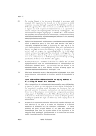 C3 The opening balance of the investment determined in accordance with
paragraph C2 is regarded as the deemed cost of the investment at initial
recognition. An entity shall apply paragraphs 40–43 of IAS 28 (as amended in
2011) to the opening balance of the investment to assess whether the investment
is impaired and shall recognise any impairment loss as an adjustment to
retained earnings at the beginning of the immediately preceding period. The
initial recognition exception in paragraphs 15 and 24 of IAS 12 Income Taxes does
not apply when the entity recognises an investment in a joint venture resulting
from applying the transition requirements for joint ventures that had previously
been proportionately consolidated.
C4 If aggregating all previously proportionately consolidated assets and liabilities
results in negative net assets, an entity shall assess whether it has legal or
constructive obligations in relation to the negative net assets and, if so, the
entity shall recognise the corresponding liability. If the entity concludes that it
does not have legal or constructive obligations in relation to the negative net
assets, it shall not recognise the corresponding liability but it shall adjust
retained earnings at the beginning of the immediately preceding period. The
entity shall disclose this fact, along with its cumulative unrecognised share of
losses of its joint ventures as at the beginning of the immediately preceding
period and at the date at which this IFRS is first applied.
C5 An entity shall disclose a breakdown of the assets and liabilities that have been
aggregated into the single line investment balance as at the beginning of the
immediately preceding period. That disclosure shall be prepared in an
aggregated manner for all joint ventures for which an entity applies the
transition requirements referred to in paragraphs C2–C6.
C6 After initial recognition, an entity shall account for its investment in the joint
venture using the equity method in accordance with IAS 28 (as amended in
2011).
Joint operations—transition from the equity method to
accounting for assets and liabilities
C7 When changing from the equity method to accounting for assets and liabilities
in respect of its interest in a joint operation, an entity shall, at the beginning of
the immediately preceding period, derecognise the investment that was
previously accounted for using the equity method and any other items that
formed part of the entity’s net investment in the arrangement in accordance
with paragraph 38 of IAS 28 (as amended in 2011) and recognise its share of each
of the assets and the liabilities in respect of its interest in the joint operation,
including any goodwill that might have formed part of the carrying amount of
the investment.
C8 An entity shall determine its interest in the assets and liabilities relating to the
joint operation on the basis of its rights and obligations in a specified
proportion in accordance with the contractual arrangement. An entity
measures the initial carrying amounts of the assets and liabilities by
disaggregating them from the carrying amount of the investment at the
beginning of the immediately preceding period on the basis of the information
used by the entity in applying the equity method.
IFRS 11
஽ IFRS FoundationA568
 