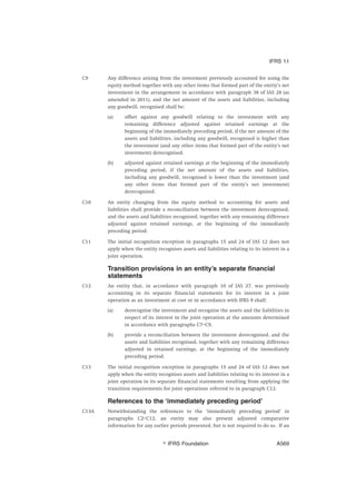 C9 Any difference arising from the investment previously accounted for using the
equity method together with any other items that formed part of the entity’s net
investment in the arrangement in accordance with paragraph 38 of IAS 28 (as
amended in 2011), and the net amount of the assets and liabilities, including
any goodwill, recognised shall be:
(a) offset against any goodwill relating to the investment with any
remaining difference adjusted against retained earnings at the
beginning of the immediately preceding period, if the net amount of the
assets and liabilities, including any goodwill, recognised is higher than
the investment (and any other items that formed part of the entity’s net
investment) derecognised.
(b) adjusted against retained earnings at the beginning of the immediately
preceding period, if the net amount of the assets and liabilities,
including any goodwill, recognised is lower than the investment (and
any other items that formed part of the entity’s net investment)
derecognised.
C10 An entity changing from the equity method to accounting for assets and
liabilities shall provide a reconciliation between the investment derecognised,
and the assets and liabilities recognised, together with any remaining difference
adjusted against retained earnings, at the beginning of the immediately
preceding period.
C11 The initial recognition exception in paragraphs 15 and 24 of IAS 12 does not
apply when the entity recognises assets and liabilities relating to its interest in a
joint operation.
Transition provisions in an entity’s separate financial
statements
C12 An entity that, in accordance with paragraph 10 of IAS 27, was previously
accounting in its separate financial statements for its interest in a joint
operation as an investment at cost or in accordance with IFRS 9 shall:
(a) derecognise the investment and recognise the assets and the liabilities in
respect of its interest in the joint operation at the amounts determined
in accordance with paragraphs C7–C9.
(b) provide a reconciliation between the investment derecognised, and the
assets and liabilities recognised, together with any remaining difference
adjusted in retained earnings, at the beginning of the immediately
preceding period.
C13 The initial recognition exception in paragraphs 15 and 24 of IAS 12 does not
apply when the entity recognises assets and liabilities relating to its interest in a
joint operation in its separate financial statements resulting from applying the
transition requirements for joint operations referred to in paragraph C12.
References to the ‘immediately preceding period’
C13A Notwithstanding the references to the ‘immediately preceding period’ in
paragraphs C2–C12, an entity may also present adjusted comparative
information for any earlier periods presented, but is not required to do so. If an
IFRS 11
஽ IFRS Foundation A569
 