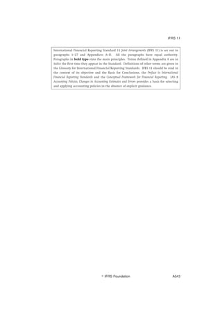 International Financial Reporting Standard 11 Joint Arrangements (IFRS 11) is set out in
paragraphs 1–27 and Appendices A–D. All the paragraphs have equal authority.
Paragraphs in bold type state the main principles. Terms defined in Appendix A are in
italics the first time they appear in the Standard. Definitions of other terms are given in
the Glossary for International Financial Reporting Standards. IFRS 11 should be read in
the context of its objective and the Basis for Conclusions, the Preface to International
Financial Reporting Standards and the Conceptual Framework for Financial Reporting. IAS 8
Accounting Policies, Changes in Accounting Estimates and Errors provides a basis for selecting
and applying accounting policies in the absence of explicit guidance.
IFRS 11
஽ IFRS Foundation A543
 