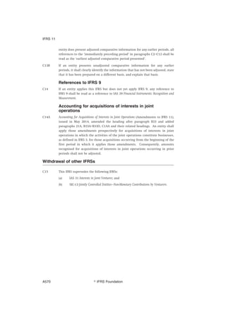 entity does present adjusted comparative information for any earlier periods, all
references to the ‘immediately preceding period’ in paragraphs C2–C12 shall be
read as the ‘earliest adjusted comparative period presented’.
C13B If an entity presents unadjusted comparative information for any earlier
periods, it shall clearly identify the information that has not been adjusted, state
that it has been prepared on a different basis, and explain that basis.
References to IFRS 9
C14 If an entity applies this IFRS but does not yet apply IFRS 9, any reference to
IFRS 9 shall be read as a reference to IAS 39 Financial Instruments: Recognition and
Measurement.
Accounting for acquisitions of interests in joint
operations
C14A Accounting for Acquisitions of Interests in Joint Operations (Amendments to IFRS 11),
issued in May 2014, amended the heading after paragraph B33 and added
paragraphs 21A, B33A–B33D, C1AA and their related headings. An entity shall
apply those amendments prospectively for acquisitions of interests in joint
operations in which the activities of the joint operations constitute businesses,
as defined in IFRS 3, for those acquisitions occurring from the beginning of the
first period in which it applies those amendments. Consequently, amounts
recognised for acquisitions of interests in joint operations occurring in prior
periods shall not be adjusted.
Withdrawal of other IFRSs
C15 This IFRS supersedes the following IFRSs:
(a) IAS 31 Interests in Joint Ventures; and
(b) SIC-13 Jointly Controlled Entities—Non-Monetary Contributions by Venturers.
IFRS 11
஽ IFRS FoundationA570
 