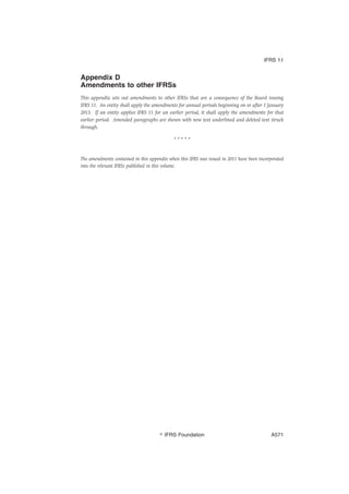 Appendix D
Amendments to other IFRSs
This appendix sets out amendments to other IFRSs that are a consequence of the Board issuing
IFRS 11. An entity shall apply the amendments for annual periods beginning on or after 1 January
2013. If an entity applies IFRS 11 for an earlier period, it shall apply the amendments for that
earlier period. Amended paragraphs are shown with new text underlined and deleted text struck
through.
* * * * *
The amendments contained in this appendix when this IFRS was issued in 2011 have been incorporated
into the relevant IFRSs published in this volume.
IFRS 11
஽ IFRS Foundation A571
 