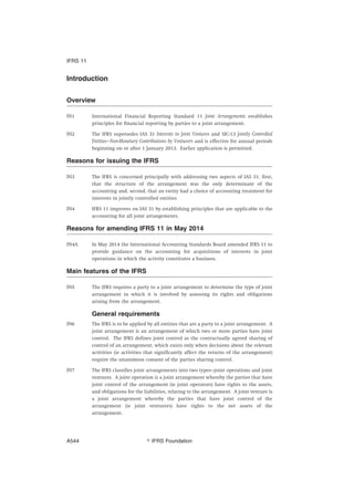 Introduction
Overview
IN1 International Financial Reporting Standard 11 Joint Arrangements establishes
principles for financial reporting by parties to a joint arrangement.
IN2 The IFRS supersedes IAS 31 Interests in Joint Ventures and SIC-13 Jointly Controlled
Entities—Non-Monetary Contributions by Venturers and is effective for annual periods
beginning on or after 1 January 2013. Earlier application is permitted.
Reasons for issuing the IFRS
IN3 The IFRS is concerned principally with addressing two aspects of IAS 31: first,
that the structure of the arrangement was the only determinant of the
accounting and, second, that an entity had a choice of accounting treatment for
interests in jointly controlled entities.
IN4 IFRS 11 improves on IAS 31 by establishing principles that are applicable to the
accounting for all joint arrangements.
Reasons for amending IFRS 11 in May 2014
IN4A In May 2014 the International Accounting Standards Board amended IFRS 11 to
provide guidance on the accounting for acquisitions of interests in joint
operations in which the activity constitutes a business.
Main features of the IFRS
IN5 The IFRS requires a party to a joint arrangement to determine the type of joint
arrangement in which it is involved by assessing its rights and obligations
arising from the arrangement.
General requirements
IN6 The IFRS is to be applied by all entities that are a party to a joint arrangement. A
joint arrangement is an arrangement of which two or more parties have joint
control. The IFRS defines joint control as the contractually agreed sharing of
control of an arrangement, which exists only when decisions about the relevant
activities (ie activities that significantly affect the returns of the arrangement)
require the unanimous consent of the parties sharing control.
IN7 The IFRS classifies joint arrangements into two types—joint operations and joint
ventures. A joint operation is a joint arrangement whereby the parties that have
joint control of the arrangement (ie joint operators) have rights to the assets,
and obligations for the liabilities, relating to the arrangement. A joint venture is
a joint arrangement whereby the parties that have joint control of the
arrangement (ie joint venturers) have rights to the net assets of the
arrangement.
IFRS 11
஽ IFRS FoundationA544
 
