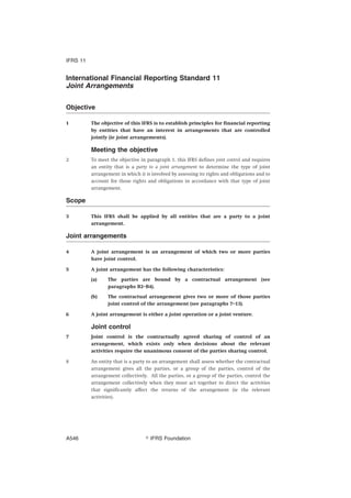International Financial Reporting Standard 11
Joint Arrangements
Objective
1 The objective of this IFRS is to establish principles for financial reporting
by entities that have an interest in arrangements that are controlled
jointly (ie joint arrangements).
Meeting the objective
2 To meet the objective in paragraph 1, this IFRS defines joint control and requires
an entity that is a party to a joint arrangement to determine the type of joint
arrangement in which it is involved by assessing its rights and obligations and to
account for those rights and obligations in accordance with that type of joint
arrangement.
Scope
3 This IFRS shall be applied by all entities that are a party to a joint
arrangement.
Joint arrangements
4 A joint arrangement is an arrangement of which two or more parties
have joint control.
5 A joint arrangement has the following characteristics:
(a) The parties are bound by a contractual arrangement (see
paragraphs B2–B4).
(b) The contractual arrangement gives two or more of those parties
joint control of the arrangement (see paragraphs 7–13).
6 A joint arrangement is either a joint operation or a joint venture.
Joint control
7 Joint control is the contractually agreed sharing of control of an
arrangement, which exists only when decisions about the relevant
activities require the unanimous consent of the parties sharing control.
8 An entity that is a party to an arrangement shall assess whether the contractual
arrangement gives all the parties, or a group of the parties, control of the
arrangement collectively. All the parties, or a group of the parties, control the
arrangement collectively when they must act together to direct the activities
that significantly affect the returns of the arrangement (ie the relevant
activities).
IFRS 11
஽ IFRS FoundationA546
 