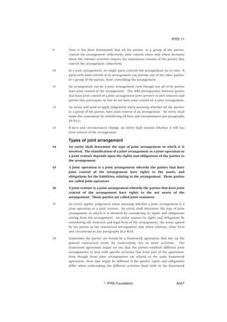 9 Once it has been determined that all the parties, or a group of the parties,
control the arrangement collectively, joint control exists only when decisions
about the relevant activities require the unanimous consent of the parties that
control the arrangement collectively.
10 In a joint arrangement, no single party controls the arrangement on its own. A
party with joint control of an arrangement can prevent any of the other parties,
or a group of the parties, from controlling the arrangement.
11 An arrangement can be a joint arrangement even though not all of its parties
have joint control of the arrangement. This IFRS distinguishes between parties
that have joint control of a joint arrangement (joint operators or joint venturers) and
parties that participate in, but do not have joint control of, a joint arrangement.
12 An entity will need to apply judgement when assessing whether all the parties,
or a group of the parties, have joint control of an arrangement. An entity shall
make this assessment by considering all facts and circumstances (see paragraphs
B5–B11).
13 If facts and circumstances change, an entity shall reassess whether it still has
joint control of the arrangement.
Types of joint arrangement
14 An entity shall determine the type of joint arrangement in which it is
involved. The classification of a joint arrangement as a joint operation or
a joint venture depends upon the rights and obligations of the parties to
the arrangement.
15 A joint operation is a joint arrangement whereby the parties that have
joint control of the arrangement have rights to the assets, and
obligations for the liabilities, relating to the arrangement. Those parties
are called joint operators.
16 A joint venture is a joint arrangement whereby the parties that have joint
control of the arrangement have rights to the net assets of the
arrangement. Those parties are called joint venturers.
17 An entity applies judgement when assessing whether a joint arrangement is a
joint operation or a joint venture. An entity shall determine the type of joint
arrangement in which it is involved by considering its rights and obligations
arising from the arrangement. An entity assesses its rights and obligations by
considering the structure and legal form of the arrangement, the terms agreed
by the parties in the contractual arrangement and, when relevant, other facts
and circumstances (see paragraphs B12–B33).
18 Sometimes the parties are bound by a framework agreement that sets up the
general contractual terms for undertaking one or more activities. The
framework agreement might set out that the parties establish different joint
arrangements to deal with specific activities that form part of the agreement.
Even though those joint arrangements are related to the same framework
agreement, their type might be different if the parties’ rights and obligations
differ when undertaking the different activities dealt with in the framework
IFRS 11
஽ IFRS Foundation A547
 