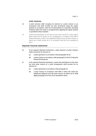 Joint ventures
24 A joint venturer shall recognise its interest in a joint venture as an
investment and shall account for that investment using the equity
method in accordance with IAS 28 Investments in Associates and Joint
Ventures unless the entity is exempted from applying the equity method
as specified in that standard.
25 A party that participates in, but does not have joint control of, a joint venture
shall account for its interest in the arrangement in accordance with IFRS 9
Financial Instruments, unless it has significant influence over the joint venture, in
which case it shall account for it in accordance with IAS 28 (as amended in
2011).
Separate financial statements
26 In its separate financial statements, a joint operator or joint venturer
shall account for its interest in:
(a) a joint operation in accordance with paragraphs 20–22;
(b) a joint venture in accordance with paragraph 10 of IAS 27 Separate
Financial Statements.
27 In its separate financial statements, a party that participates in, but does
not have joint control of, a joint arrangement shall account for its
interest in:
(a) a joint operation in accordance with paragraph 23;
(b) a joint venture in accordance with IFRS 9, unless the entity has
significant influence over the joint venture, in which case it shall
apply paragraph 10 of IAS 27 (as amended in 2011).
IFRS 11
஽ IFRS Foundation A549
 