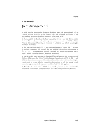 IFRS Standard 11
Joint Arrangements
In April 2001 the International Accounting Standards Board (the Board) adopted IAS 31
Financial Reporting of Interests in Joint Ventures, which had originally been issued by the
International Accounting Standards Committee in December 1990.
In December 2003 the Board amended and renamed IAS 31 with a new title—Interests in Joint
Ventures. This amendment was done in conjunction with amendments to IAS 27 Consolidated
Financial Statements and Accounting for Investments in Subsidiaries and IAS 28 Accounting for
Investments in Associates.
In May 2011 the Board issued IFRS 11 Joint Arrangements to replace IAS 31. IFRS 12 Disclosure
of Interests in Other Entities, also issued in May 2011, replaced the disclosure requirements in
IAS 31. IFRS 11 incorporated the guidance contained in a related Interpretation (SIC-13
Jointly Controlled Entities-Non-Monetary Contributions by Venturers).
In June 2012 IFRS 11 was amended by Consolidated Financial Statements, Joint Arrangements and
Disclosure of Interests in Other Entities: Transition Guidance (Amendments to IFRS 10, IFRS 11 and
IFRS 12). These amendments provided additional transition relief to IFRS 11, limiting the
requirement to present adjusted comparative information to only the annual period
immediately preceding the first annual period for which IFRS 11 is applied.
In May 2014 the Board amended IFRS 11 to provide guidance on the accounting for
acquisitions of interests in joint operations in which the activity constitutes a business.
IFRS 11
஽ IFRS Foundation A541
 