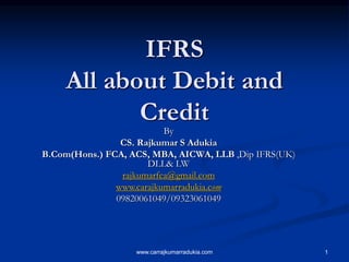 www.carrajkumarradukia.com 1
IFRS
All about Debit and
Credit
By
CS. Rajkumar S Adukia
B.Com(Hons.) FCA, ACS, MBA, AICWA, LLB ,Dip IFRS(UK)
DLL& LW
rajkumarfca@gmail.com
www.carajkumarradukia.com
09820061049/09323061049
 