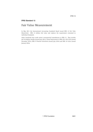 IFRS Standard 13
Fair Value Measurement
In May 2011 the International Accounting Standards Board issued IFRS 13 Fair Value
Measurement. IFRS 13 defines fair value and replaces the requirement contained in
individual Standards.
Other Standards have made minor consequential amendments to IFRS 13. They include
IAS 19 Employee Benefits (issued June 2011), Annual Improvements to IFRSs 2011–2013 Cycle (issued
December 2013), IFRS 9 Financial Instruments (issued July 2014) and IFRS 16 Leases (issued
January 2016).
IFRS 13
஽ IFRS Foundation A601
 