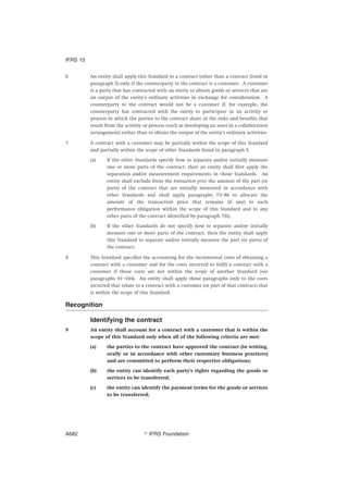 6 An entity shall apply this Standard to a contract (other than a contract listed in
paragraph 5) only if the counterparty to the contract is a customer. A customer
is a party that has contracted with an entity to obtain goods or services that are
an output of the entity’s ordinary activities in exchange for consideration. A
counterparty to the contract would not be a customer if, for example, the
counterparty has contracted with the entity to participate in an activity or
process in which the parties to the contract share in the risks and benefits that
result from the activity or process (such as developing an asset in a collaboration
arrangement) rather than to obtain the output of the entity’s ordinary activities.
7 A contract with a customer may be partially within the scope of this Standard
and partially within the scope of other Standards listed in paragraph 5.
(a) If the other Standards specify how to separate and/or initially measure
one or more parts of the contract, then an entity shall first apply the
separation and/or measurement requirements in those Standards. An
entity shall exclude from the transaction price the amount of the part (or
parts) of the contract that are initially measured in accordance with
other Standards and shall apply paragraphs 73–86 to allocate the
amount of the transaction price that remains (if any) to each
performance obligation within the scope of this Standard and to any
other parts of the contract identified by paragraph 7(b).
(b) If the other Standards do not specify how to separate and/or initially
measure one or more parts of the contract, then the entity shall apply
this Standard to separate and/or initially measure the part (or parts) of
the contract.
8 This Standard specifies the accounting for the incremental costs of obtaining a
contract with a customer and for the costs incurred to fulfil a contract with a
customer if those costs are not within the scope of another Standard (see
paragraphs 91–104). An entity shall apply those paragraphs only to the costs
incurred that relate to a contract with a customer (or part of that contract) that
is within the scope of this Standard.
Recognition
Identifying the contract
9 An entity shall account for a contract with a customer that is within the
scope of this Standard only when all of the following criteria are met:
(a) the parties to the contract have approved the contract (in writing,
orally or in accordance with other customary business practices)
and are committed to perform their respective obligations;
(b) the entity can identify each party’s rights regarding the goods or
services to be transferred;
(c) the entity can identify the payment terms for the goods or services
to be transferred;
IFRS 15
஽ IFRS FoundationA682
 
