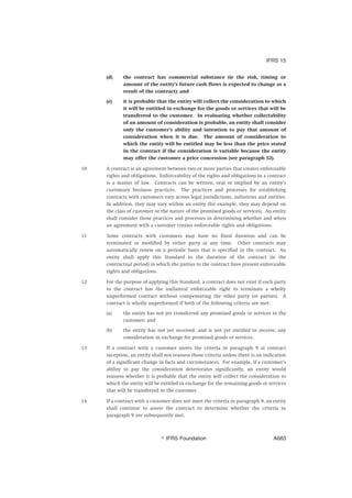 (d) the contract has commercial substance (ie the risk, timing or
amount of the entity’s future cash flows is expected to change as a
result of the contract); and
(e) it is probable that the entity will collect the consideration to which
it will be entitled in exchange for the goods or services that will be
transferred to the customer. In evaluating whether collectability
of an amount of consideration is probable, an entity shall consider
only the customer’s ability and intention to pay that amount of
consideration when it is due. The amount of consideration to
which the entity will be entitled may be less than the price stated
in the contract if the consideration is variable because the entity
may offer the customer a price concession (see paragraph 52).
10 A contract is an agreement between two or more parties that creates enforceable
rights and obligations. Enforceability of the rights and obligations in a contract
is a matter of law. Contracts can be written, oral or implied by an entity’s
customary business practices. The practices and processes for establishing
contracts with customers vary across legal jurisdictions, industries and entities.
In addition, they may vary within an entity (for example, they may depend on
the class of customer or the nature of the promised goods or services). An entity
shall consider those practices and processes in determining whether and when
an agreement with a customer creates enforceable rights and obligations.
11 Some contracts with customers may have no fixed duration and can be
terminated or modified by either party at any time. Other contracts may
automatically renew on a periodic basis that is specified in the contract. An
entity shall apply this Standard to the duration of the contract (ie the
contractual period) in which the parties to the contract have present enforceable
rights and obligations.
12 For the purpose of applying this Standard, a contract does not exist if each party
to the contract has the unilateral enforceable right to terminate a wholly
unperformed contract without compensating the other party (or parties). A
contract is wholly unperformed if both of the following criteria are met:
(a) the entity has not yet transferred any promised goods or services to the
customer; and
(b) the entity has not yet received, and is not yet entitled to receive, any
consideration in exchange for promised goods or services.
13 If a contract with a customer meets the criteria in paragraph 9 at contract
inception, an entity shall not reassess those criteria unless there is an indication
of a significant change in facts and circumstances. For example, if a customer’s
ability to pay the consideration deteriorates significantly, an entity would
reassess whether it is probable that the entity will collect the consideration to
which the entity will be entitled in exchange for the remaining goods or services
that will be transferred to the customer.
14 If a contract with a customer does not meet the criteria in paragraph 9, an entity
shall continue to assess the contract to determine whether the criteria in
paragraph 9 are subsequently met.
IFRS 15
஽ IFRS Foundation A683
 