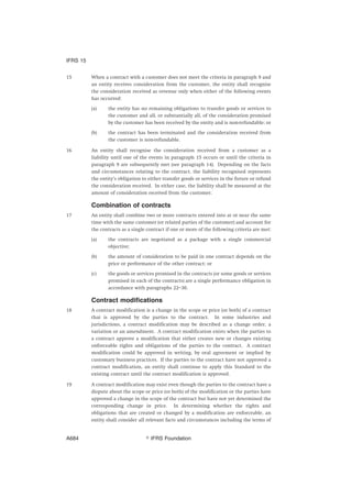15 When a contract with a customer does not meet the criteria in paragraph 9 and
an entity receives consideration from the customer, the entity shall recognise
the consideration received as revenue only when either of the following events
has occurred:
(a) the entity has no remaining obligations to transfer goods or services to
the customer and all, or substantially all, of the consideration promised
by the customer has been received by the entity and is non-refundable; or
(b) the contract has been terminated and the consideration received from
the customer is non-refundable.
16 An entity shall recognise the consideration received from a customer as a
liability until one of the events in paragraph 15 occurs or until the criteria in
paragraph 9 are subsequently met (see paragraph 14). Depending on the facts
and circumstances relating to the contract, the liability recognised represents
the entity’s obligation to either transfer goods or services in the future or refund
the consideration received. In either case, the liability shall be measured at the
amount of consideration received from the customer.
Combination of contracts
17 An entity shall combine two or more contracts entered into at or near the same
time with the same customer (or related parties of the customer) and account for
the contracts as a single contract if one or more of the following criteria are met:
(a) the contracts are negotiated as a package with a single commercial
objective;
(b) the amount of consideration to be paid in one contract depends on the
price or performance of the other contract; or
(c) the goods or services promised in the contracts (or some goods or services
promised in each of the contracts) are a single performance obligation in
accordance with paragraphs 22–30.
Contract modifications
18 A contract modification is a change in the scope or price (or both) of a contract
that is approved by the parties to the contract. In some industries and
jurisdictions, a contract modification may be described as a change order, a
variation or an amendment. A contract modification exists when the parties to
a contract approve a modification that either creates new or changes existing
enforceable rights and obligations of the parties to the contract. A contract
modification could be approved in writing, by oral agreement or implied by
customary business practices. If the parties to the contract have not approved a
contract modification, an entity shall continue to apply this Standard to the
existing contract until the contract modification is approved.
19 A contract modification may exist even though the parties to the contract have a
dispute about the scope or price (or both) of the modification or the parties have
approved a change in the scope of the contract but have not yet determined the
corresponding change in price. In determining whether the rights and
obligations that are created or changed by a modification are enforceable, an
entity shall consider all relevant facts and circumstances including the terms of
IFRS 15
஽ IFRS FoundationA684
 