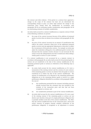 the contract and other evidence. If the parties to a contract have approved a
change in the scope of the contract but have not yet determined the
corresponding change in price, an entity shall estimate the change to the
transaction price arising from the modification in accordance with
paragraphs 50–54 on estimating variable consideration and paragraphs 56–58
on constraining estimates of variable consideration.
20 An entity shall account for a contract modification as a separate contract if both
of the following conditions are present:
(a) the scope of the contract increases because of the addition of promised
goods or services that are distinct (in accordance with paragraphs 26–30);
and
(b) the price of the contract increases by an amount of consideration that
reflects the entity’s stand-alone selling prices of the additional promised
goods or services and any appropriate adjustments to that price to reflect
the circumstances of the particular contract. For example, an entity may
adjust the stand-alone selling price of an additional good or service for a
discount that the customer receives, because it is not necessary for the
entity to incur the selling-related costs that it would incur when selling a
similar good or service to a new customer.
21 If a contract modification is not accounted for as a separate contract in
accordance with paragraph 20, an entity shall account for the promised goods or
services not yet transferred at the date of the contract modification (ie the
remaining promised goods or services) in whichever of the following ways is
applicable:
(a) An entity shall account for the contract modification as if it were a
termination of the existing contract and the creation of a new contract,
if the remaining goods or services are distinct from the goods or services
transferred on or before the date of the contract modification. The
amount of consideration to be allocated to the remaining performance
obligations (or to the remaining distinct goods or services in a single
performance obligation identified in accordance with paragraph 22(b)) is
the sum of:
(i) the consideration promised by the customer (including amounts
already received from the customer) that was included in the
estimate of the transaction price and that had not been
recognised as revenue; and
(ii) the consideration promised as part of the contract modification.
(b) An entity shall account for the contract modification as if it were a part
of the existing contract if the remaining goods or services are not
distinct and, therefore, form part of a single performance obligation that
is partially satisfied at the date of the contract modification. The effect
that the contract modification has on the transaction price, and on the
entity’s measure of progress towards complete satisfaction of the
performance obligation, is recognised as an adjustment to revenue
IFRS 15
஽ IFRS Foundation A685
 