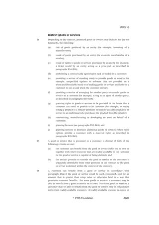 Distinct goods or services
26 Depending on the contract, promised goods or services may include, but are not
limited to, the following:
(a) sale of goods produced by an entity (for example, inventory of a
manufacturer);
(b) resale of goods purchased by an entity (for example, merchandise of a
retailer);
(c) resale of rights to goods or services purchased by an entity (for example,
a ticket resold by an entity acting as a principal, as described in
paragraphs B34–B38);
(d) performing a contractually agreed-upon task (or tasks) for a customer;
(e) providing a service of standing ready to provide goods or services (for
example, unspecified updates to software that are provided on a
when-and-if-available basis) or of making goods or services available for a
customer to use as and when the customer decides;
(f) providing a service of arranging for another party to transfer goods or
services to a customer (for example, acting as an agent of another party,
as described in paragraphs B34–B38);
(g) granting rights to goods or services to be provided in the future that a
customer can resell or provide to its customer (for example, an entity
selling a product to a retailer promises to transfer an additional good or
service to an individual who purchases the product from the retailer);
(h) constructing, manufacturing or developing an asset on behalf of a
customer;
(i) granting licences (see paragraphs B52–B63); and
(j) granting options to purchase additional goods or services (when those
options provide a customer with a material right, as described in
paragraphs B39–B43).
27 A good or service that is promised to a customer is distinct if both of the
following criteria are met:
(a) the customer can benefit from the good or service either on its own or
together with other resources that are readily available to the customer
(ie the good or service is capable of being distinct); and
(b) the entity’s promise to transfer the good or service to the customer is
separately identifiable from other promises in the contract (ie the good
or service is distinct within the context of the contract).
28 A customer can benefit from a good or service in accordance with
paragraph 27(a) if the good or service could be used, consumed, sold for an
amount that is greater than scrap value or otherwise held in a way that
generates economic benefits. For some goods or services, a customer may be
able to benefit from a good or service on its own. For other goods or services, a
customer may be able to benefit from the good or service only in conjunction
with other readily available resources. A readily available resource is a good or
IFRS 15
஽ IFRS Foundation A687
 