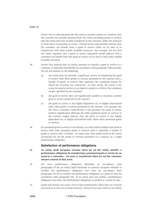 service that is sold separately (by the entity or another entity) or a resource that
the customer has already obtained from the entity (including goods or services
that the entity will have already transferred to the customer under the contract)
or from other transactions or events. Various factors may provide evidence that
the customer can benefit from a good or service either on its own or in
conjunction with other readily available resources. For example, the fact that
the entity regularly sells a good or service separately would indicate that a
customer can benefit from the good or service on its own or with other readily
available resources.
29 Factors that indicate that an entity’s promise to transfer a good or service to a
customer is separately identifiable (in accordance with paragraph 27(b)) include,
but are not limited to, the following:
(a) the entity does not provide a significant service of integrating the good
or service with other goods or services promised in the contract into a
bundle of goods or services that represent the combined output for
which the customer has contracted. In other words, the entity is not
using the good or service as an input to produce or deliver the combined
output specified by the customer.
(b) the good or service does not significantly modify or customise another
good or service promised in the contract.
(c) the good or service is not highly dependent on, or highly interrelated
with, other goods or services promised in the contract. For example, the
fact that a customer could decide to not purchase the good or service
without significantly affecting the other promised goods or services in
the contract might indicate that the good or service is not highly
dependent on, or highly interrelated with, those other promised goods
or services.
30 If a promised good or service is not distinct, an entity shall combine that good or
service with other promised goods or services until it identifies a bundle of
goods or services that is distinct. In some cases, that would result in the entity
accounting for all the goods or services promised in a contract as a single
performance obligation.
Satisfaction of performance obligations
31 An entity shall recognise revenue when (or as) the entity satisfies a
performance obligation by transferring a promised good or service (ie an
asset) to a customer. An asset is transferred when (or as) the customer
obtains control of that asset.
32 For each performance obligation identified in accordance with
paragraphs 22–30, an entity shall determine at contract inception whether it
satisfies the performance obligation over time (in accordance with
paragraphs 35–37) or satisfies the performance obligation at a point in time (in
accordance with paragraph 38). If an entity does not satisfy a performance
obligation over time, the performance obligation is satisfied at a point in time.
33 Goods and services are assets, even if only momentarily, when they are received
and used (as in the case of many services). Control of an asset refers to the ability
IFRS 15
஽ IFRS FoundationA688
 