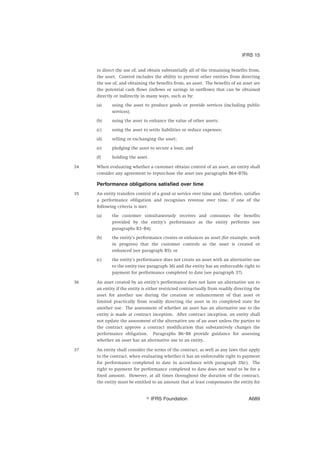 to direct the use of, and obtain substantially all of the remaining benefits from,
the asset. Control includes the ability to prevent other entities from directing
the use of, and obtaining the benefits from, an asset. The benefits of an asset are
the potential cash flows (inflows or savings in outflows) that can be obtained
directly or indirectly in many ways, such as by:
(a) using the asset to produce goods or provide services (including public
services);
(b) using the asset to enhance the value of other assets;
(c) using the asset to settle liabilities or reduce expenses;
(d) selling or exchanging the asset;
(e) pledging the asset to secure a loan; and
(f) holding the asset.
34 When evaluating whether a customer obtains control of an asset, an entity shall
consider any agreement to repurchase the asset (see paragraphs B64–B76).
Performance obligations satisfied over time
35 An entity transfers control of a good or service over time and, therefore, satisfies
a performance obligation and recognises revenue over time, if one of the
following criteria is met:
(a) the customer simultaneously receives and consumes the benefits
provided by the entity’s performance as the entity performs (see
paragraphs B3–B4);
(b) the entity’s performance creates or enhances an asset (for example, work
in progress) that the customer controls as the asset is created or
enhanced (see paragraph B5); or
(c) the entity’s performance does not create an asset with an alternative use
to the entity (see paragraph 36) and the entity has an enforceable right to
payment for performance completed to date (see paragraph 37).
36 An asset created by an entity’s performance does not have an alternative use to
an entity if the entity is either restricted contractually from readily directing the
asset for another use during the creation or enhancement of that asset or
limited practically from readily directing the asset in its completed state for
another use. The assessment of whether an asset has an alternative use to the
entity is made at contract inception. After contract inception, an entity shall
not update the assessment of the alternative use of an asset unless the parties to
the contract approve a contract modification that substantively changes the
performance obligation. Paragraphs B6–B8 provide guidance for assessing
whether an asset has an alternative use to an entity.
37 An entity shall consider the terms of the contract, as well as any laws that apply
to the contract, when evaluating whether it has an enforceable right to payment
for performance completed to date in accordance with paragraph 35(c). The
right to payment for performance completed to date does not need to be for a
fixed amount. However, at all times throughout the duration of the contract,
the entity must be entitled to an amount that at least compensates the entity for
IFRS 15
஽ IFRS Foundation A689
 
