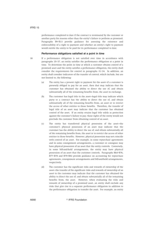 performance completed to date if the contract is terminated by the customer or
another party for reasons other than the entity’s failure to perform as promised.
Paragraphs B9–B13 provide guidance for assessing the existence and
enforceability of a right to payment and whether an entity’s right to payment
would entitle the entity to be paid for its performance completed to date.
Performance obligations satisfied at a point in time
38 If a performance obligation is not satisfied over time in accordance with
paragraphs 35–37, an entity satisfies the performance obligation at a point in
time. To determine the point in time at which a customer obtains control of a
promised asset and the entity satisfies a performance obligation, the entity shall
consider the requirements for control in paragraphs 31–34. In addition, an
entity shall consider indicators of the transfer of control, which include, but are
not limited to, the following:
(a) The entity has a present right to payment for the asset—if a customer is
presently obliged to pay for an asset, then that may indicate that the
customer has obtained the ability to direct the use of, and obtain
substantially all of the remaining benefits from, the asset in exchange.
(b) The customer has legal title to the asset—legal title may indicate which
party to a contract has the ability to direct the use of, and obtain
substantially all of the remaining benefits from, an asset or to restrict
the access of other entities to those benefits. Therefore, the transfer of
legal title of an asset may indicate that the customer has obtained
control of the asset. If an entity retains legal title solely as protection
against the customer’s failure to pay, those rights of the entity would not
preclude the customer from obtaining control of an asset.
(c) The entity has transferred physical possession of the asset—the
customer’s physical possession of an asset may indicate that the
customer has the ability to direct the use of, and obtain substantially all
of the remaining benefits from, the asset or to restrict the access of other
entities to those benefits. However, physical possession may not coincide
with control of an asset. For example, in some repurchase agreements
and in some consignment arrangements, a customer or consignee may
have physical possession of an asset that the entity controls. Conversely,
in some bill-and-hold arrangements, the entity may have physical
possession of an asset that the customer controls. Paragraphs B64–B76,
B77–B78 and B79–B82 provide guidance on accounting for repurchase
agreements, consignment arrangements and bill-and-hold arrangements,
respectively.
(d) The customer has the significant risks and rewards of ownership of the
asset—the transfer of the significant risks and rewards of ownership of an
asset to the customer may indicate that the customer has obtained the
ability to direct the use of, and obtain substantially all of the remaining
benefits from, the asset. However, when evaluating the risks and
rewards of ownership of a promised asset, an entity shall exclude any
risks that give rise to a separate performance obligation in addition to
the performance obligation to transfer the asset. For example, an entity
IFRS 15
஽ IFRS FoundationA690
 