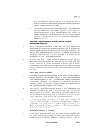 may have transferred control of an asset to a customer but not yet
satisfied an additional performance obligation to provide maintenance
services related to the transferred asset.
(e) The customer has accepted the asset—the customer’s acceptance of an
asset may indicate that it has obtained the ability to direct the use of,
and obtain substantially all of the remaining benefits from, the asset. To
evaluate the effect of a contractual customer acceptance clause on when
control of an asset is transferred, an entity shall consider the guidance in
paragraphs B83–B86.
Measuring progress towards complete satisfaction of a
performance obligation
39 For each performance obligation satisfied over time in accordance with
paragraphs 35–37, an entity shall recognise revenue over time by measuring the
progress towards complete satisfaction of that performance obligation. The
objective when measuring progress is to depict an entity’s performance in
transferring control of goods or services promised to a customer (ie the
satisfaction of an entity’s performance obligation).
40 An entity shall apply a single method of measuring progress for each
performance obligation satisfied over time and the entity shall apply that
method consistently to similar performance obligations and in similar
circumstances. At the end of each reporting period, an entity shall remeasure its
progress towards complete satisfaction of a performance obligation satisfied
over time.
Methods for measuring progress
41 Appropriate methods of measuring progress include output methods and input
methods. Paragraphs B14–B19 provide guidance for using output methods and
input methods to measure an entity’s progress towards complete satisfaction of
a performance obligation. In determining the appropriate method for
measuring progress, an entity shall consider the nature of the good or service
that the entity promised to transfer to the customer.
42 When applying a method for measuring progress, an entity shall exclude from
the measure of progress any goods or services for which the entity does not
transfer control to a customer. Conversely, an entity shall include in the
measure of progress any goods or services for which the entity does transfer
control to a customer when satisfying that performance obligation.
43 As circumstances change over time, an entity shall update its measure of
progress to reflect any changes in the outcome of the performance obligation.
Such changes to an entity’s measure of progress shall be accounted for as a
change in accounting estimate in accordance with IAS 8 Accounting Policies,
Changes in Accounting Estimates and Errors.
Reasonable measures of progress
44 An entity shall recognise revenue for a performance obligation satisfied over
time only if the entity can reasonably measure its progress towards complete
satisfaction of the performance obligation. An entity would not be able to
IFRS 15
஽ IFRS Foundation A691
 