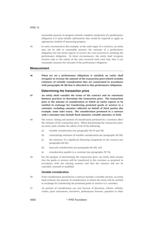 reasonably measure its progress towards complete satisfaction of a performance
obligation if it lacks reliable information that would be required to apply an
appropriate method of measuring progress.
45 In some circumstances (for example, in the early stages of a contract), an entity
may not be able to reasonably measure the outcome of a performance
obligation, but the entity expects to recover the costs incurred in satisfying the
performance obligation. In those circumstances, the entity shall recognise
revenue only to the extent of the costs incurred until such time that it can
reasonably measure the outcome of the performance obligation.
Measurement
46 When (or as) a performance obligation is satisfied, an entity shall
recognise as revenue the amount of the transaction price (which excludes
estimates of variable consideration that are constrained in accordance
with paragraphs 56–58) that is allocated to that performance obligation.
Determining the transaction price
47 An entity shall consider the terms of the contract and its customary
business practices to determine the transaction price. The transaction
price is the amount of consideration to which an entity expects to be
entitled in exchange for transferring promised goods or services to a
customer, excluding amounts collected on behalf of third parties (for
example, some sales taxes). The consideration promised in a contract
with a customer may include fixed amounts, variable amounts, or both.
48 The nature, timing and amount of consideration promised by a customer affect
the estimate of the transaction price. When determining the transaction price,
an entity shall consider the effects of all of the following:
(a) variable consideration (see paragraphs 50–55 and 59);
(b) constraining estimates of variable consideration (see paragraphs 56–58);
(c) the existence of a significant financing component in the contract (see
paragraphs 60–65);
(d) non-cash consideration (see paragraphs 66–69); and
(e) consideration payable to a customer (see paragraphs 70–72).
49 For the purpose of determining the transaction price, an entity shall assume
that the goods or services will be transferred to the customer as promised in
accordance with the existing contract and that the contract will not be
cancelled, renewed or modified.
Variable consideration
50 If the consideration promised in a contract includes a variable amount, an entity
shall estimate the amount of consideration to which the entity will be entitled
in exchange for transferring the promised goods or services to a customer.
51 An amount of consideration can vary because of discounts, rebates, refunds,
credits, price concessions, incentives, performance bonuses, penalties or other
IFRS 15
஽ IFRS FoundationA692
 