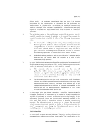 similar items. The promised consideration can also vary if an entity’s
entitlement to the consideration is contingent on the occurrence or
non-occurrence of a future event. For example, an amount of consideration
would be variable if either a product was sold with a right of return or a fixed
amount is promised as a performance bonus on achievement of a specified
milestone.
52 The variability relating to the consideration promised by a customer may be
explicitly stated in the contract. In addition to the terms of the contract, the
promised consideration is variable if either of the following circumstances
exists:
(a) the customer has a valid expectation arising from an entity’s customary
business practices, published policies or specific statements that the
entity will accept an amount of consideration that is less than the price
stated in the contract. That is, it is expected that the entity will offer a
price concession. Depending on the jurisdiction, industry or customer
this offer may be referred to as a discount, rebate, refund or credit.
(b) other facts and circumstances indicate that the entity’s intention, when
entering into the contract with the customer, is to offer a price
concession to the customer.
53 An entity shall estimate an amount of variable consideration by using either of
the following methods, depending on which method the entity expects to better
predict the amount of consideration to which it will be entitled:
(a) The expected value—the expected value is the sum of
probability-weighted amounts in a range of possible consideration
amounts. An expected value may be an appropriate estimate of the
amount of variable consideration if an entity has a large number of
contracts with similar characteristics.
(b) The most likely amount—the most likely amount is the single most likely
amount in a range of possible consideration amounts (ie the single most
likely outcome of the contract). The most likely amount may be an
appropriate estimate of the amount of variable consideration if the
contract has only two possible outcomes (for example, an entity either
achieves a performance bonus or does not).
54 An entity shall apply one method consistently throughout the contract when
estimating the effect of an uncertainty on an amount of variable consideration
to which the entity will be entitled. In addition, an entity shall consider all the
information (historical, current and forecast) that is reasonably available to the
entity and shall identify a reasonable number of possible consideration
amounts. The information that an entity uses to estimate the amount of
variable consideration would typically be similar to the information that the
entity’s management uses during the bid-and-proposal process and in
establishing prices for promised goods or services.
Refund liabilities
55 An entity shall recognise a refund liability if the entity receives consideration
from a customer and expects to refund some or all of that consideration to the
IFRS 15
஽ IFRS Foundation A693
 