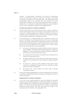 customer. A refund liability is measured at the amount of consideration
received (or receivable) for which the entity does not expect to be entitled
(ie amounts not included in the transaction price). The refund liability (and
corresponding change in the transaction price and, therefore, the contract
liability) shall be updated at the end of each reporting period for changes in
circumstances. To account for a refund liability relating to a sale with a right of
return, an entity shall apply the guidance in paragraphs B20–B27.
Constraining estimates of variable consideration
56 An entity shall include in the transaction price some or all of an amount of
variable consideration estimated in accordance with paragraph 53 only to the
extent that it is highly probable that a significant reversal in the amount of
cumulative revenue recognised will not occur when the uncertainty associated
with the variable consideration is subsequently resolved.
57 In assessing whether it is highly probable that a significant reversal in the
amount of cumulative revenue recognised will not occur once the uncertainty
related to the variable consideration is subsequently resolved, an entity shall
consider both the likelihood and the magnitude of the revenue reversal. Factors
that could increase the likelihood or the magnitude of a revenue reversal
include, but are not limited to, any of the following:
(a) the amount of consideration is highly susceptible to factors outside the
entity’s influence. Those factors may include volatility in a market, the
judgement or actions of third parties, weather conditions and a high risk
of obsolescence of the promised good or service.
(b) the uncertainty about the amount of consideration is not expected to be
resolved for a long period of time.
(c) the entity’s experience (or other evidence) with similar types of contracts
is limited, or that experience (or other evidence) has limited predictive
value.
(d) the entity has a practice of either offering a broad range of price
concessions or changing the payment terms and conditions of similar
contracts in similar circumstances.
(e) the contract has a large number and broad range of possible
consideration amounts.
58 An entity shall apply paragraph B63 to account for consideration in the form of
a sales-based or usage-based royalty that is promised in exchange for a licence of
intellectual property.
Reassessment of variable consideration
59 At the end of each reporting period, an entity shall update the estimated
transaction price (including updating its assessment of whether an estimate of
variable consideration is constrained) to represent faithfully the circumstances
present at the end of the reporting period and the changes in circumstances
during the reporting period. The entity shall account for changes in the
transaction price in accordance with paragraphs 87–90.
IFRS 15
஽ IFRS FoundationA694
 